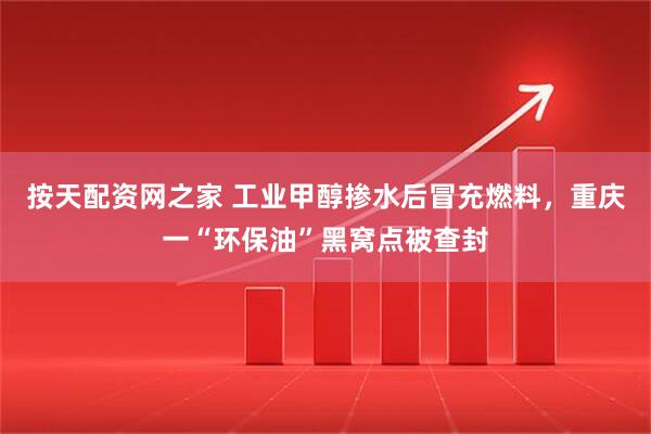按天配资网之家 工业甲醇掺水后冒充燃料，重庆一“环保油”黑窝点被查封
