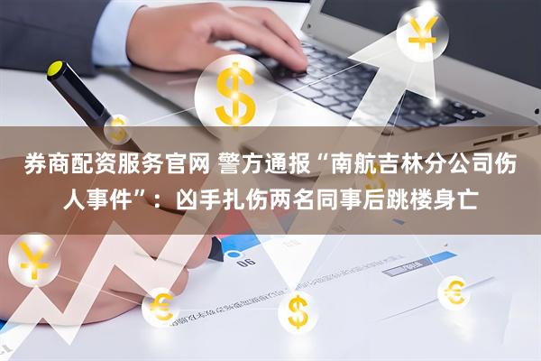 券商配资服务官网 警方通报“南航吉林分公司伤人事件”：凶手扎伤两名同事后跳楼身亡