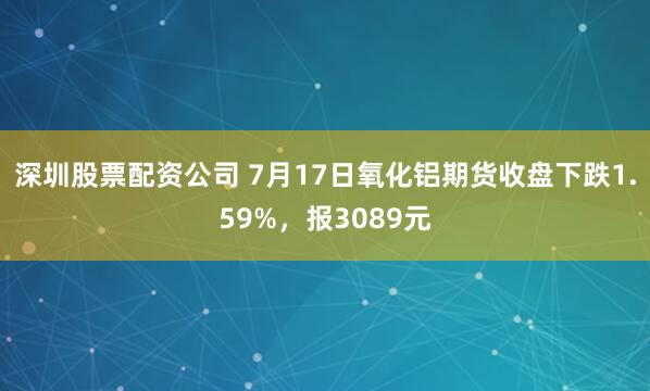 深圳股票配资公司 7月17日氧化铝期货收盘下跌1.59%，报3089元