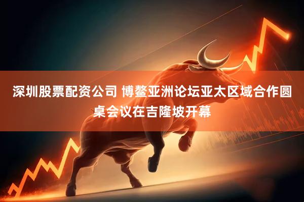 深圳股票配资公司 博鳌亚洲论坛亚太区域合作圆桌会议在吉隆坡开幕