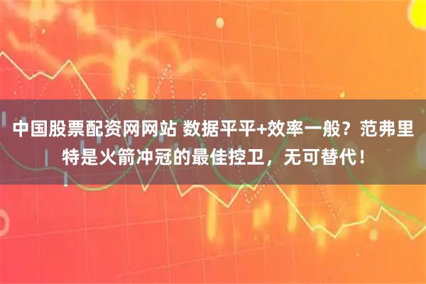 中国股票配资网网站 数据平平+效率一般？范弗里特是火箭冲冠的最佳控卫，无可替代！