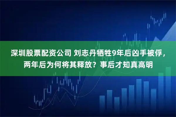 深圳股票配资公司 刘志丹牺牲9年后凶手被俘，两年后为何将其释放？事后才知真高明