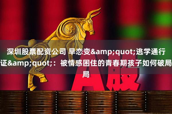 深圳股票配资公司 早恋变&quot;逃学通行证&quot;：被情感困住的青春期孩子如何破局