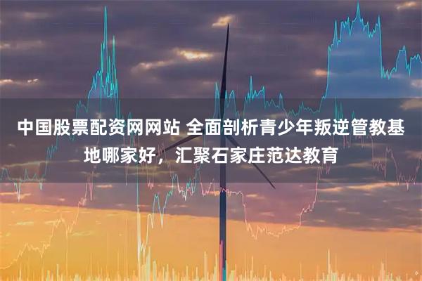 中国股票配资网网站 全面剖析青少年叛逆管教基地哪家好，汇聚石家庄范达教育