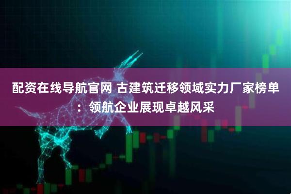 配资在线导航官网 古建筑迁移领域实力厂家榜单：领航企业展现卓越风采