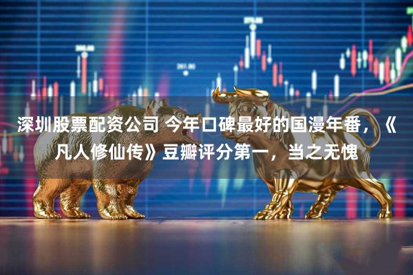 深圳股票配资公司 今年口碑最好的国漫年番，《凡人修仙传》豆瓣评分第一，当之无愧