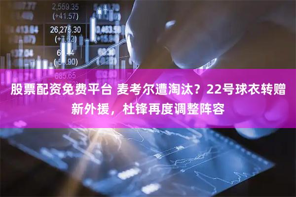 股票配资免费平台 麦考尔遭淘汰？22号球衣转赠新外援，杜锋再度调整阵容