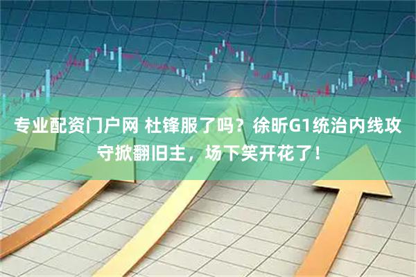 专业配资门户网 杜锋服了吗？徐昕G1统治内线攻守掀翻旧主，场下笑开花了！