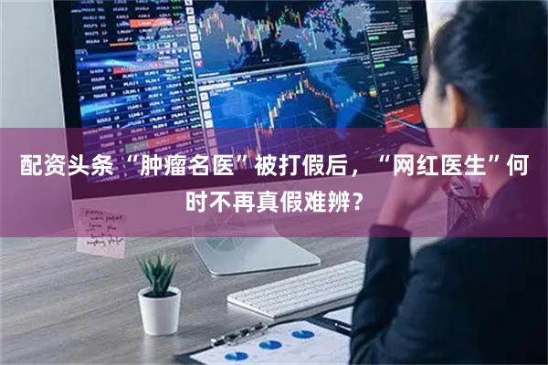 配资头条 “肿瘤名医”被打假后，“网红医生”何时不再真假难辨？