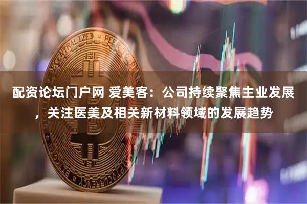 配资论坛门户网 爱美客：公司持续聚焦主业发展，关注医美及相关新材料领域的发展趋势